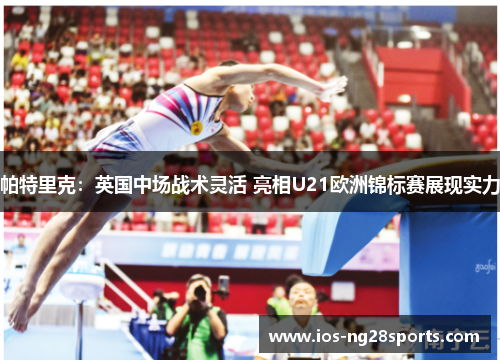 帕特里克:英国中场战术灵活 亮相U21欧洲锦标赛展现实力 帕特里克:英国中场战术灵活 亮相U21欧洲锦标赛展现实力
