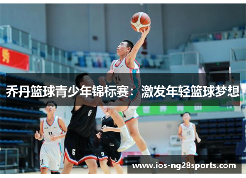 乔丹篮球青少年锦标赛:激发年轻篮球梦想 乔丹篮球青少年锦标赛:激发年轻篮球梦想