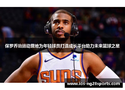 保罗乔治运动营地为年轻球员打造成长平台助力未来篮球之星 保罗乔治运动营地为年轻球员打造成长平台助力未来篮球之星