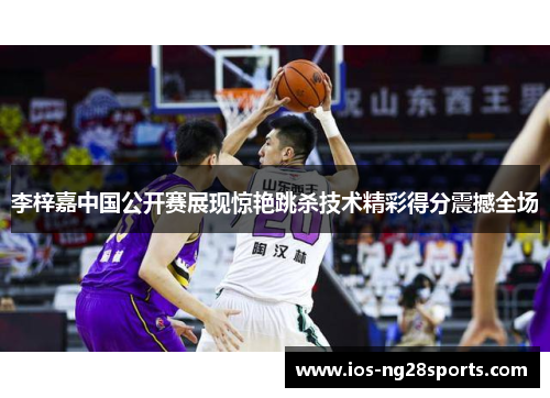 李梓嘉中国公开赛展现惊艳跳杀技术精彩得分震撼全场 李梓嘉中国公开赛展现惊艳跳杀技术精彩得分震撼全场