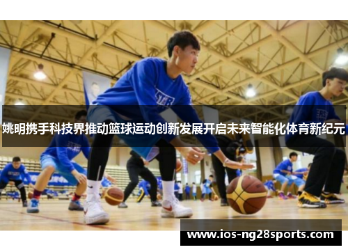 姚明携手科技界推动篮球运动创新发展开启未来智能化体育新纪元 姚明携手科技界推动篮球运动创新发展开启未来智能化体育新纪元