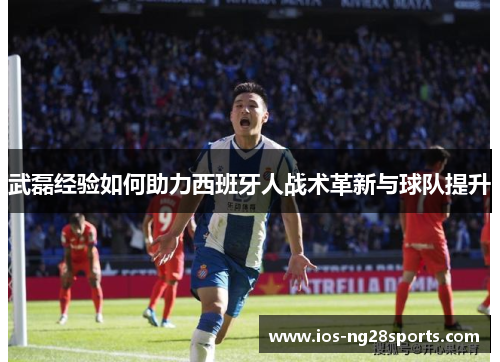 武磊经验如何助力西班牙人战术革新与球队提升 武磊经验如何助力西班牙人战术革新与球队提升