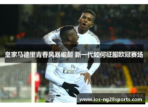 皇家马德里青春风暴崛起 新一代如何征服欧冠赛场 皇家马德里青春风暴崛起 新一代如何征服欧冠赛场