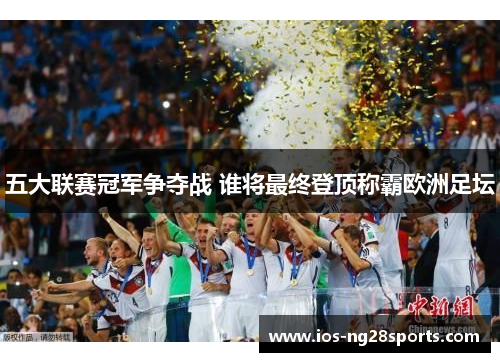 五大联赛冠军争夺战 谁将最终登顶称霸欧洲足坛 五大联赛冠军争夺战 谁将最终登顶称霸欧洲足坛