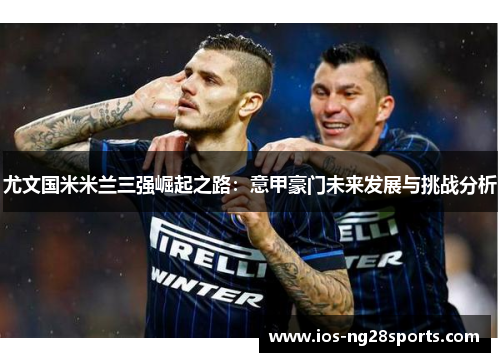 尤文国米米兰三强崛起之路:意甲豪门未来发展与挑战分析 尤文国米米兰三强崛起之路:意甲豪门未来发展与挑战分析