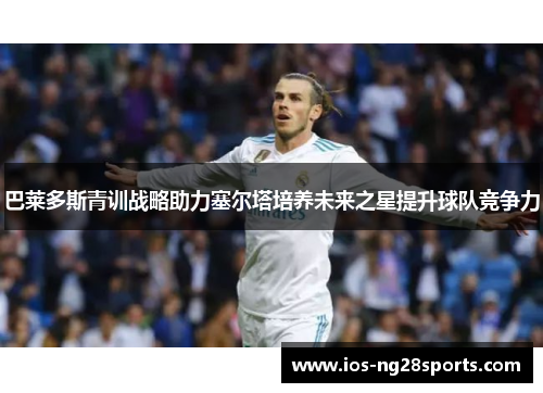 巴莱多斯青训战略助力塞尔塔培养未来之星提升球队竞争力 巴莱多斯青训战略助力塞尔塔培养未来之星提升球队竞争力