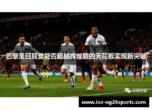 巴黎圣日耳曼能否超越辉煌期的天花板实现新突破 巴黎圣日耳曼能否超越辉煌期的天花板实现新突破