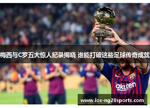 梅西与C罗五大惊人纪录揭晓 谁能打破这些足球传奇成就 梅西与C罗五大惊人纪录揭晓 谁能打破这些足球传奇成就