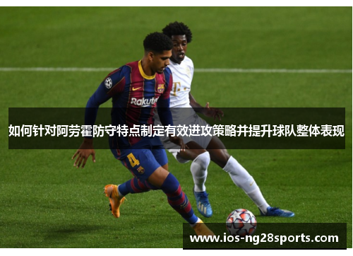 如何针对阿劳霍防守特点制定有效进攻策略并提升球队整体表现 如何针对阿劳霍防守特点制定有效进攻策略并提升球队整体表现