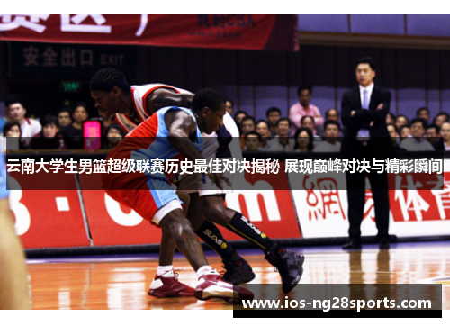 云南大学生男篮超级联赛历史最佳对决揭秘 展现巅峰对决与精彩瞬间 云南大学生男篮超级联赛历史最佳对决揭秘 展现巅峰对决与精彩瞬间
