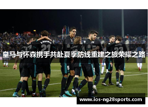 皇马与怀森携手共赴夏季防线重建之旅荣耀之路 皇马与怀森携手共赴夏季防线重建之旅荣耀之路