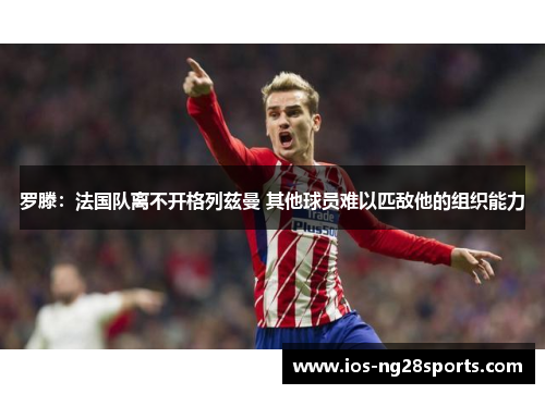 罗滕:法国队离不开格列兹曼 其他球员难以匹敌他的组织能力 罗滕:法国队离不开格列兹曼 其他球员难以匹敌他的组织能力