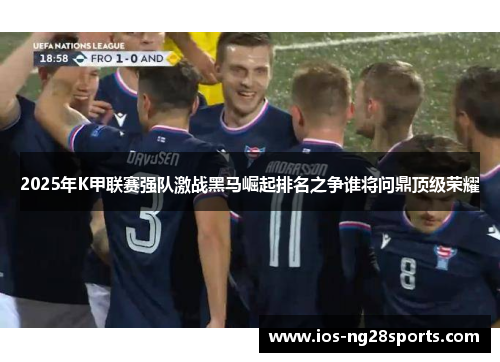 2025年K甲联赛强队激战黑马崛起排名之争谁将问鼎顶级荣耀 2025年K甲联赛强队激战黑马崛起排名之争谁将问鼎顶级荣耀