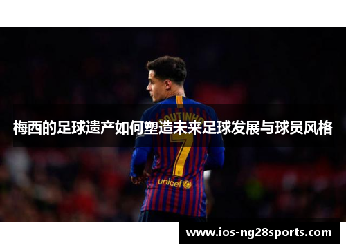 梅西的足球遗产如何塑造未来足球发展与球员风格 梅西的足球遗产如何塑造未来足球发展与球员风格