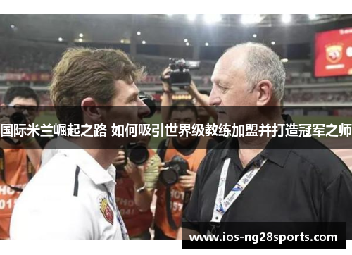 国际米兰崛起之路 如何吸引世界级教练加盟并打造冠军之师 国际米兰崛起之路 如何吸引世界级教练加盟并打造冠军之师