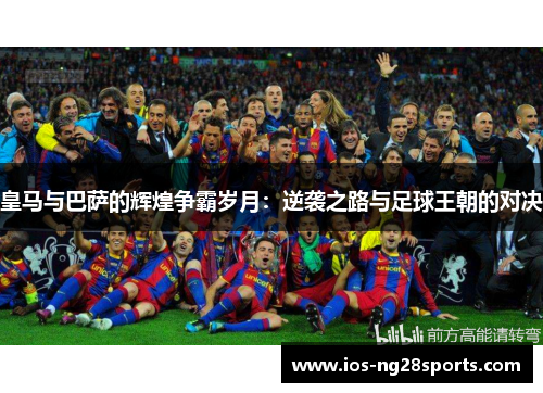 皇马与巴萨的辉煌争霸岁月:逆袭之路与足球王朝的对决 皇马与巴萨的辉煌争霸岁月:逆袭之路与足球王朝的对决