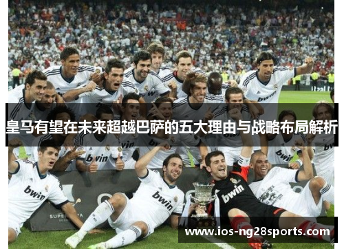 皇马有望在未来超越巴萨的五大理由与战略布局解析 皇马有望在未来超越巴萨的五大理由与战略布局解析