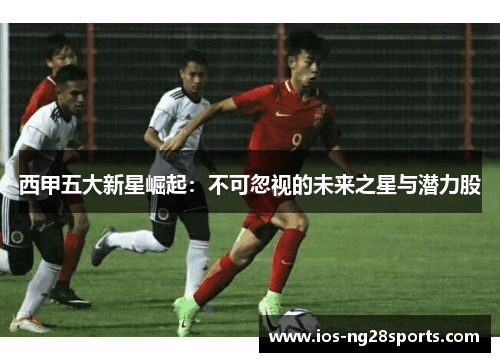 西甲五大新星崛起:不可忽视的未来之星与潜力股 西甲五大新星崛起:不可忽视的未来之星与潜力股