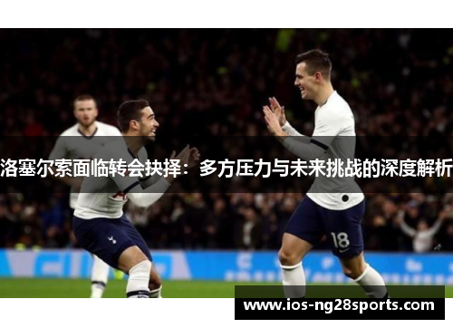 洛塞尔索面临转会抉择:多方压力与未来挑战的深度解析 洛塞尔索面临转会抉择:多方压力与未来挑战的深度解析