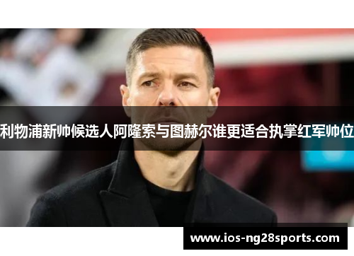 利物浦新帅候选人阿隆索与图赫尔谁更适合执掌红军帅位 利物浦新帅候选人阿隆索与图赫尔谁更适合执掌红军帅位