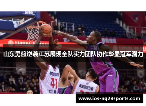 山东男篮逆袭江苏展现全队实力团队协作彰显冠军潜力 山东男篮逆袭江苏展现全队实力团队协作彰显冠军潜力