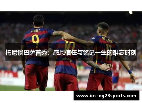托尼谈巴萨首秀:感恩信任与铭记一生的难忘时刻 托尼谈巴萨首秀:感恩信任与铭记一生的难忘时刻