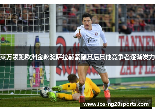 莱万领跑欧洲金靴奖萨拉赫紧随其后其他竞争者逐渐发力 莱万领跑欧洲金靴奖萨拉赫紧随其后其他竞争者逐渐发力