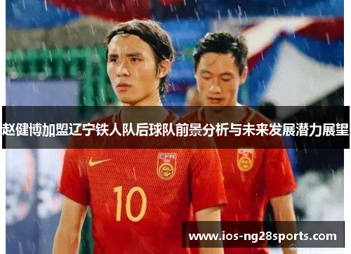 赵健博加盟辽宁铁人队后球队前景分析与未来发展潜力展望 赵健博加盟辽宁铁人队后球队前景分析与未来发展潜力展望
