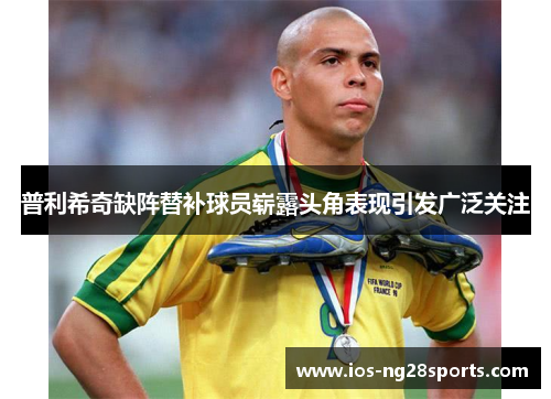 普利希奇缺阵替补球员崭露头角表现引发广泛关注 普利希奇缺阵替补球员崭露头角表现引发广泛关注