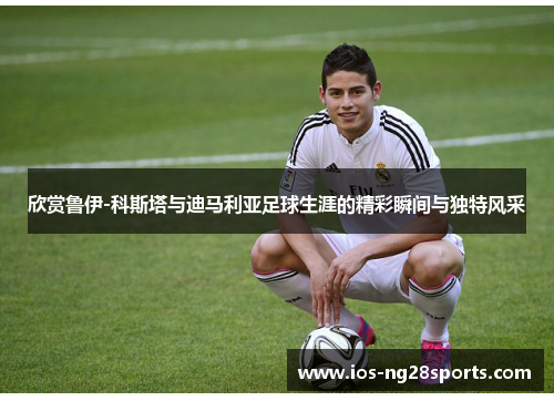 欣赏鲁伊-科斯塔与迪马利亚足球生涯的精彩瞬间与独特风采 欣赏鲁伊-科斯塔与迪马利亚足球生涯的精彩瞬间与独特风采