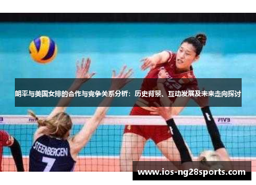 朗平与美国女排的合作与竞争关系分析:历史背景、互动发展及未来走向探讨 朗平与美国女排的合作与竞争关系分析:历史背景、互动发展及未来走向探讨