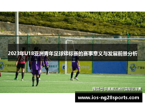 2023年U18亚洲青年足球锦标赛的赛事意义与发展前景分析 2023年U18亚洲青年足球锦标赛的赛事意义与发展前景分析