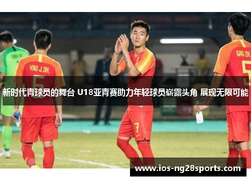 新时代青球员的舞台 U18亚青赛助力年轻球员崭露头角 展现无限可能 新时代青球员的舞台 U18亚青赛助力年轻球员崭露头角 展现无限可能