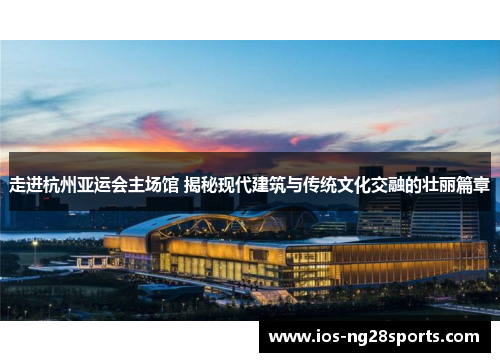 走进杭州亚运会主场馆 揭秘现代建筑与传统文化交融的壮丽篇章 走进杭州亚运会主场馆 揭秘现代建筑与传统文化交融的壮丽篇章