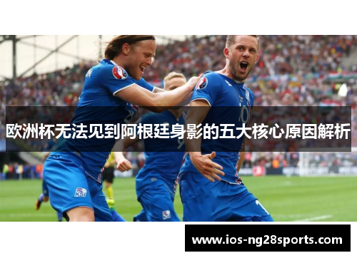 欧洲杯无法见到阿根廷身影的五大核心原因解析 欧洲杯无法见到阿根廷身影的五大核心原因解析