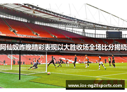 阿仙奴昨晚精彩表现以大胜收场全场比分揭晓 阿仙奴昨晚精彩表现以大胜收场全场比分揭晓