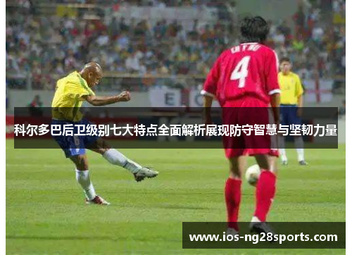 科尔多巴后卫级别七大特点全面解析展现防守智慧与坚韧力量 科尔多巴后卫级别七大特点全面解析展现防守智慧与坚韧力量