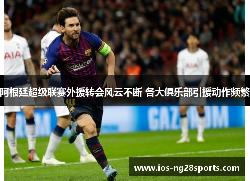 阿根廷超级联赛外援转会风云不断 各大俱乐部引援动作频繁 阿根廷超级联赛外援转会风云不断 各大俱乐部引援动作频繁