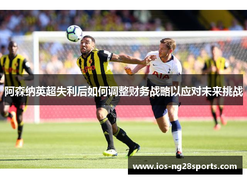 阿森纳英超失利后如何调整财务战略以应对未来挑战 阿森纳英超失利后如何调整财务战略以应对未来挑战