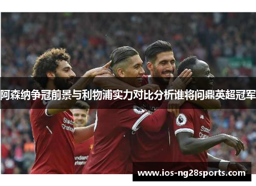 阿森纳争冠前景与利物浦实力对比分析谁将问鼎英超冠军 阿森纳争冠前景与利物浦实力对比分析谁将问鼎英超冠军
