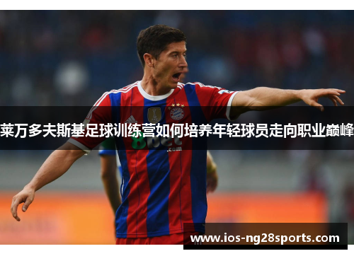 莱万多夫斯基足球训练营如何培养年轻球员走向职业巅峰 莱万多夫斯基足球训练营如何培养年轻球员走向职业巅峰