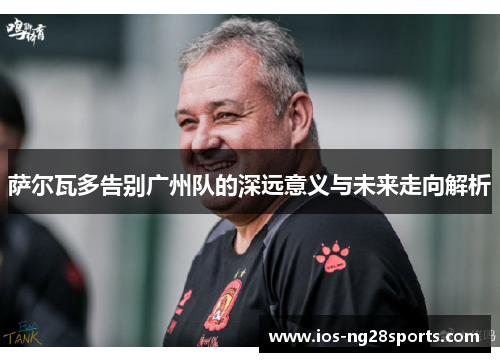 萨尔瓦多告别广州队的深远意义与未来走向解析 萨尔瓦多告别广州队的深远意义与未来走向解析