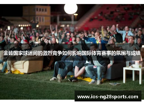 金砖国家球迷间的激烈竞争如何影响国际体育赛事的氛围与成绩 金砖国家球迷间的激烈竞争如何影响国际体育赛事的氛围与成绩